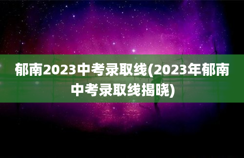 郁南2023中考录取线(2023年郁南中考录取线揭晓)