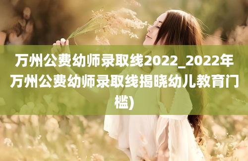 万州公费幼师录取线2022_2022年万州公费幼师录取线揭晓幼儿教育门槛)