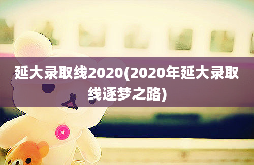 延大录取线2020(2020年延大录取线逐梦之路)