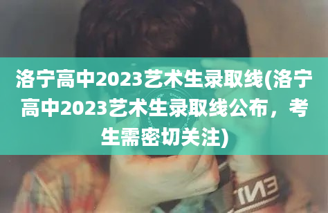 洛宁高中2023艺术生录取线(洛宁高中2023艺术生录取线公布，考生需密切关注)