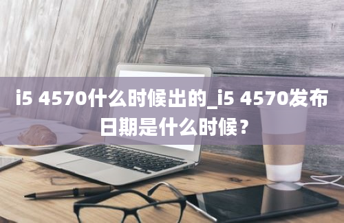 i5 4570什么时候出的_i5 4570发布日期是什么时候？