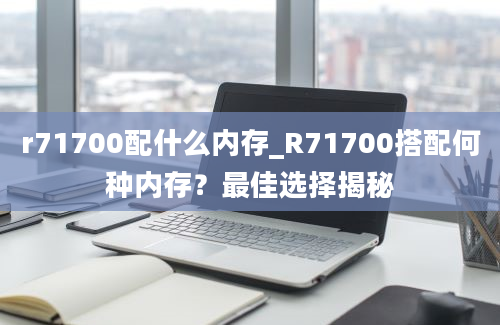 r71700配什么内存_R71700搭配何种内存？最佳选择揭秘