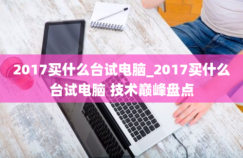 2017买什么台试电脑_2017买什么台试电脑 技术巅峰盘点