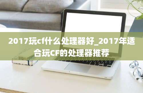 2017玩cf什么处理器好_2017年适合玩CF的处理器推荐