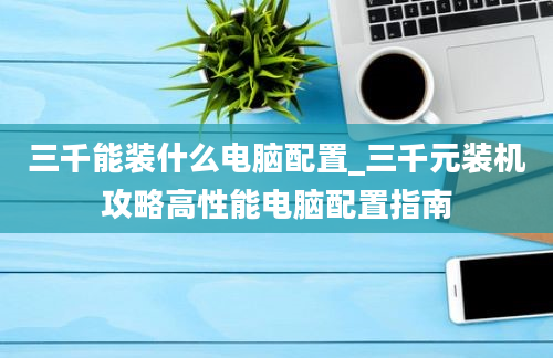 三千能装什么电脑配置_三千元装机攻略高性能电脑配置指南