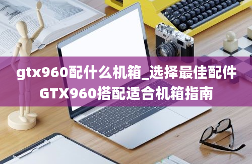 gtx960配什么机箱_选择最佳配件GTX960搭配适合机箱指南