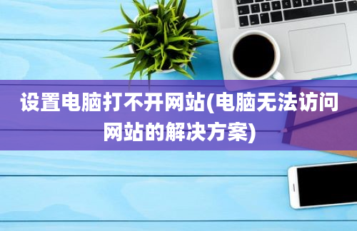 设置电脑打不开网站(电脑无法访问网站的解决方案)