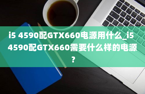 i5 4590配GTX660电源用什么_i5 4590配GTX660需要什么样的电源？