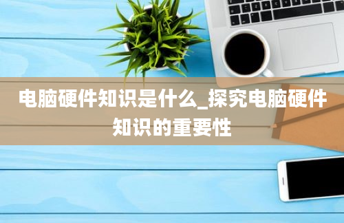 电脑硬件知识是什么_探究电脑硬件知识的重要性