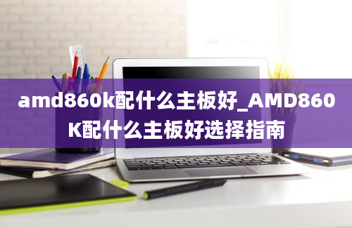 amd860k配什么主板好_AMD860K配什么主板好选择指南