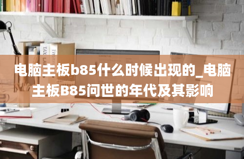 电脑主板b85什么时候出现的_电脑主板B85问世的年代及其影响