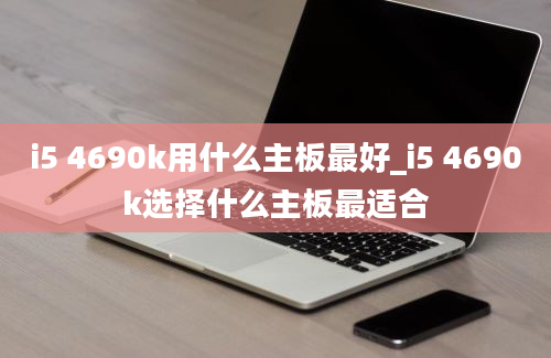 i5 4690k用什么主板最好_i5 4690k选择什么主板最适合