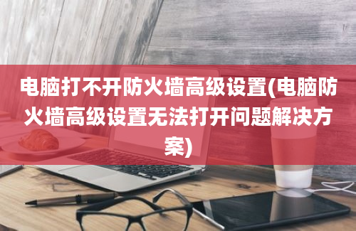 电脑打不开防火墙高级设置(电脑防火墙高级设置无法打开问题解决方案)