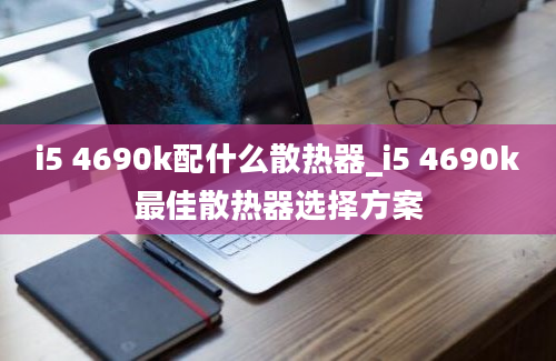 i5 4690k配什么散热器_i5 4690k最佳散热器选择方案