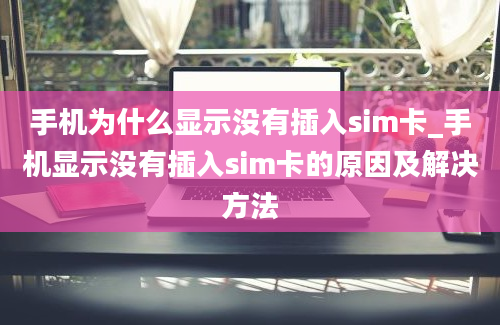 手机为什么显示没有插入sim卡_手机显示没有插入sim卡的原因及解决方法