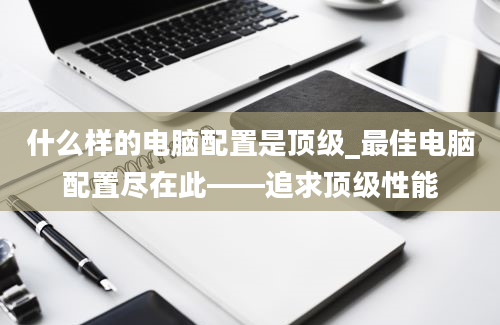 什么样的电脑配置是顶级_最佳电脑配置尽在此——追求顶级性能