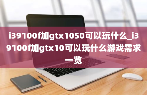 i39100f加gtx1050可以玩什么_i39100f加gtx10可以玩什么游戏需求一览