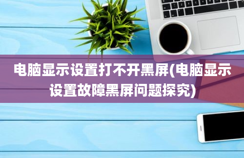 电脑显示设置打不开黑屏(电脑显示设置故障黑屏问题探究)