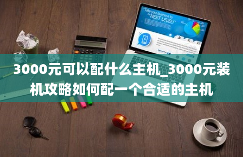 3000元可以配什么主机_3000元装机攻略如何配一个合适的主机