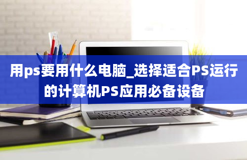 用ps要用什么电脑_选择适合PS运行的计算机PS应用必备设备