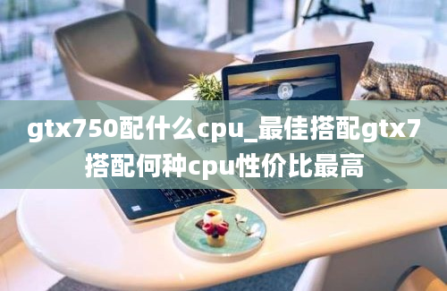 gtx750配什么cpu_最佳搭配gtx7搭配何种cpu性价比最高