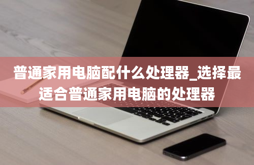 普通家用电脑配什么处理器_选择最适合普通家用电脑的处理器