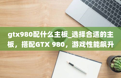 gtx980配什么主板_选择合适的主板，搭配GTX 980，游戏性能飙升