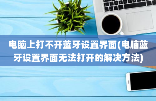 电脑上打不开蓝牙设置界面(电脑蓝牙设置界面无法打开的解决方法)