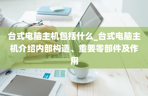 台式电脑主机包括什么_台式电脑主机介绍内部构造、重要零部件及作用