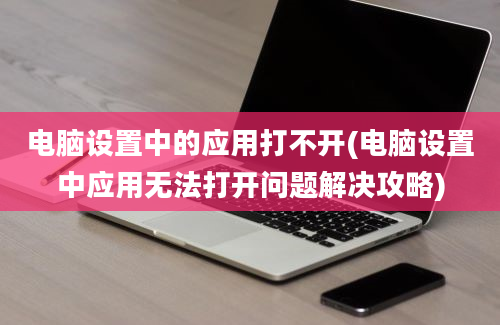 电脑设置中的应用打不开(电脑设置中应用无法打开问题解决攻略)