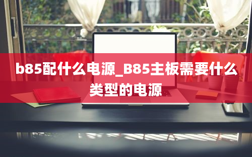 b85配什么电源_B85主板需要什么类型的电源