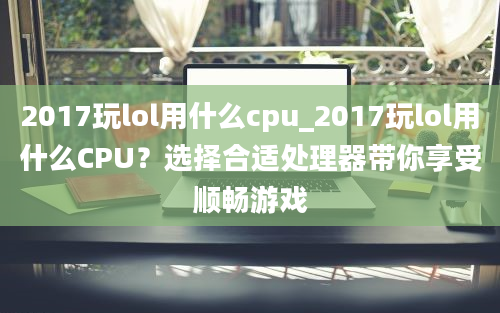 2017玩lol用什么cpu_2017玩lol用什么CPU？选择合适处理器带你享受顺畅游戏