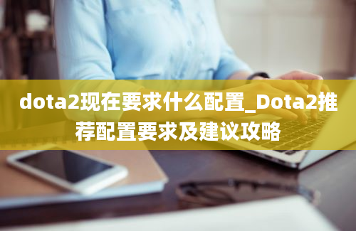 dota2现在要求什么配置_Dota2推荐配置要求及建议攻略