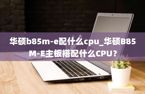 华硕b85m-e配什么cpu_华硕B85M-E主板搭配什么CPU？