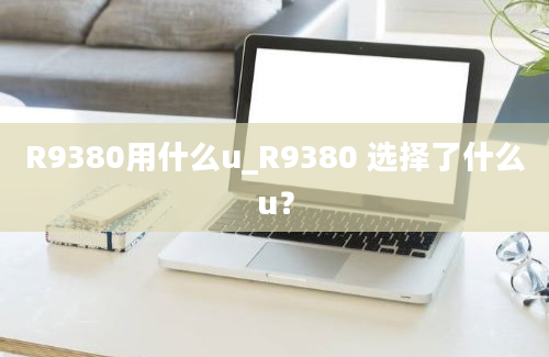 R9380用什么u_R9380 选择了什么u？