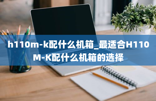 h110m-k配什么机箱_最适合H110M-K配什么机箱的选择