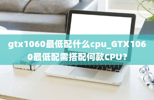 gtx1060最低配什么cpu_GTX1060最低配需搭配何款CPU？