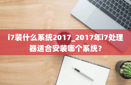 i7装什么系统2017_2017年i7处理器适合安装哪个系统？