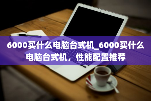 6000买什么电脑台式机_6000买什么电脑台式机，性能配置推荐