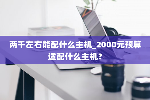 两千左右能配什么主机_2000元预算适配什么主机？