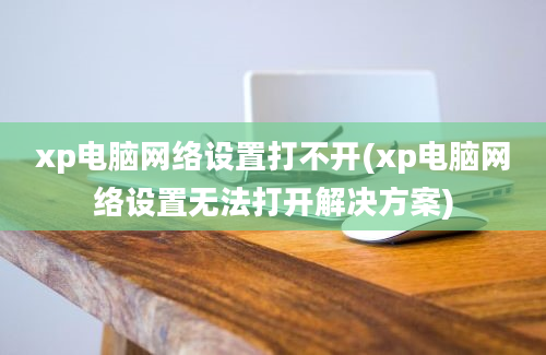 xp电脑网络设置打不开(xp电脑网络设置无法打开解决方案)