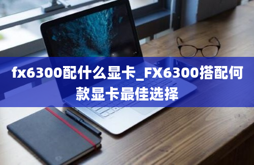 fx6300配什么显卡_FX6300搭配何款显卡最佳选择