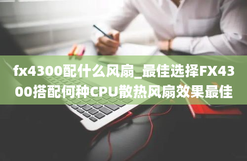 fx4300配什么风扇_最佳选择FX4300搭配何种CPU散热风扇效果最佳