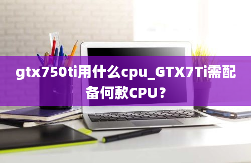 gtx750ti用什么cpu_GTX7Ti需配备何款CPU？