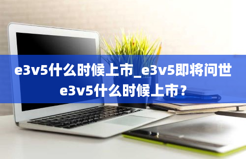 e3v5什么时候上市_e3v5即将问世e3v5什么时候上市？