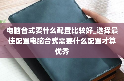 电脑台式要什么配置比较好_选择最佳配置电脑台式需要什么配置才算优秀