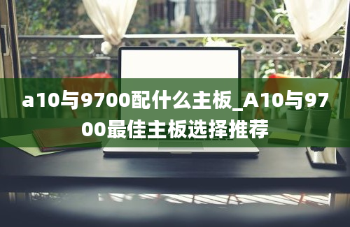 a10与9700配什么主板_A10与9700最佳主板选择推荐