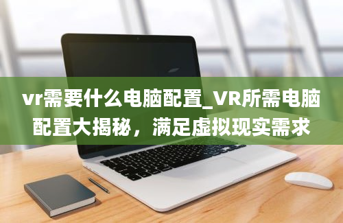 vr需要什么电脑配置_VR所需电脑配置大揭秘，满足虚拟现实需求