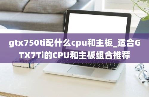 gtx750ti配什么cpu和主板_适合GTX7Ti的CPU和主板组合推荐