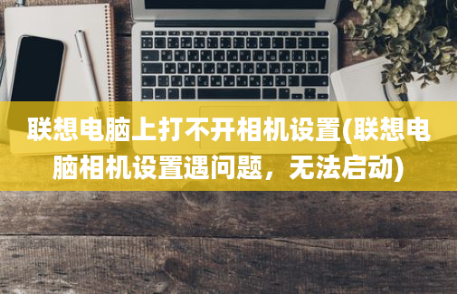 联想电脑上打不开相机设置(联想电脑相机设置遇问题，无法启动)